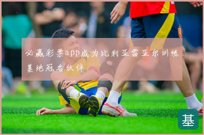 必赢彩票app成为比利亚雷亚尔训练基地冠名伙伴